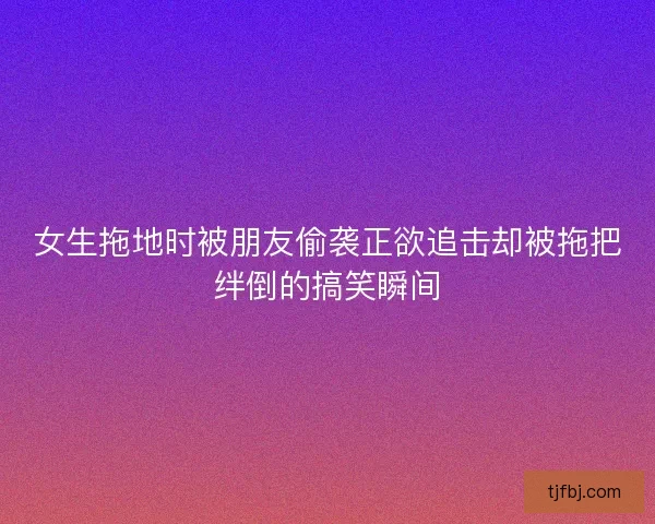 女生拖地时被朋友偷袭正欲追击却被拖把绊倒的搞笑瞬间 女生拖地时被朋友偷袭正欲追击却被拖把绊倒的搞笑瞬间