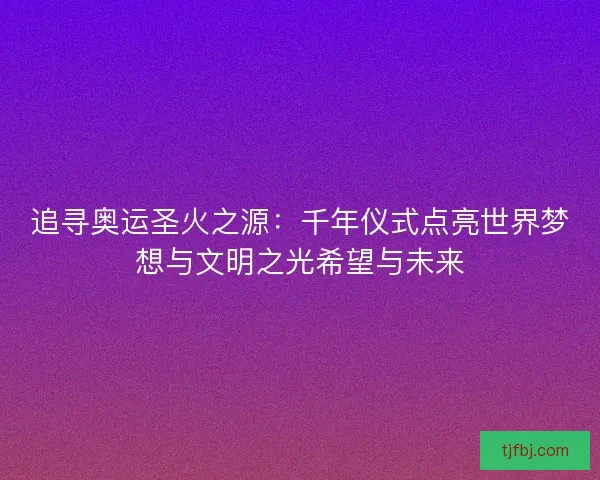 追寻奥运圣火之源:千年仪式点亮世界梦想与文明之光希望与未来 追寻奥运圣火之源:千年仪式点亮世界梦想与文明之光希望与未来