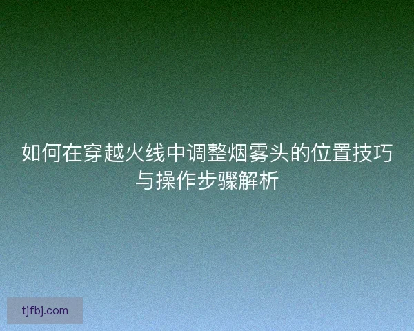 如何在穿越火线中调整烟雾头的位置技巧与操作步骤解析