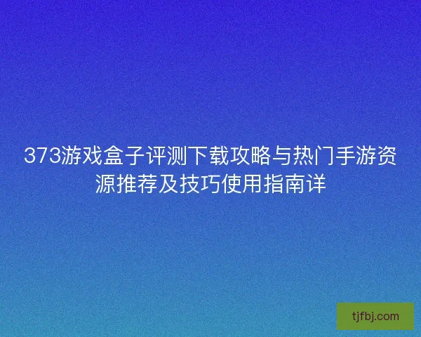 373游戏盒子评测下载攻略与热门手游资源推荐及技巧使用指南详