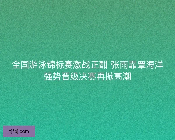 全国游泳锦标赛激战正酣 张雨霏覃海洋强势晋级决赛再掀高潮 全国游泳锦标赛激战正酣 张雨霏覃海洋强势晋级决赛再掀高潮