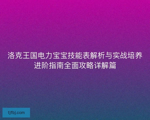 洛克王国电力宝宝技能表解析与实战培养进阶指南全面攻略详解篇 洛克王国电力宝宝技能表解析与实战培养进阶指南全面攻略详解篇