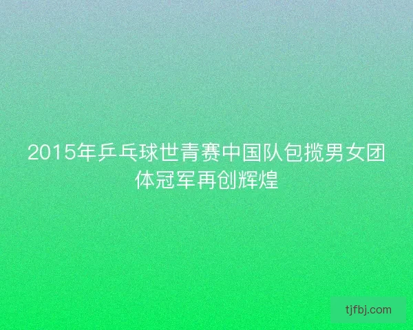 2015年乒乓球世青赛中国队包揽男女团体冠军再创辉煌