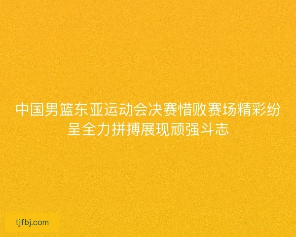 中国男篮东亚运动会决赛惜败赛场精彩纷呈全力拼搏展现顽强斗志