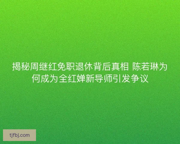 揭秘周继红免职退休背后真相 陈若琳为何成为全红婵新导师引发争议