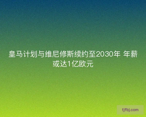 皇马计划与维尼修斯续约至2030年 年薪或达1亿欧元 皇马计划与维尼修斯续约至2030年 年薪或达1亿欧元