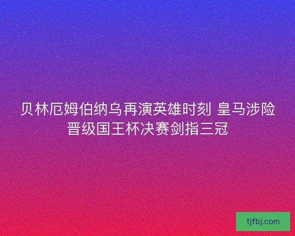 贝林厄姆伯纳乌再演英雄时刻 皇马涉险晋级国王杯决赛剑指三冠
