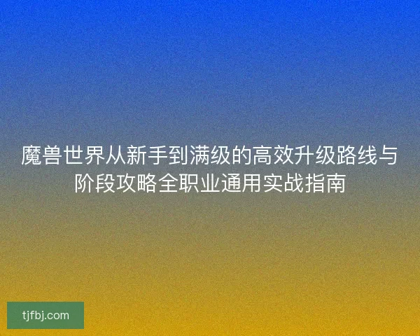 魔兽世界从新手到满级的高效升级路线与阶段攻略全职业通用实战指南 魔兽世界从新手到满级的高效升级路线与阶段攻略全职业通用实战指南