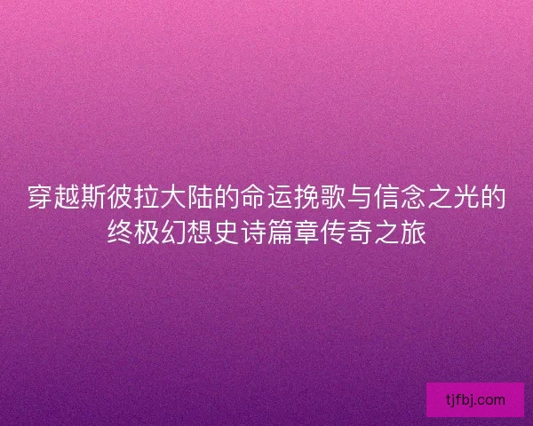 穿越斯彼拉大陆的命运挽歌与信念之光的终极幻想史诗篇章传奇之旅