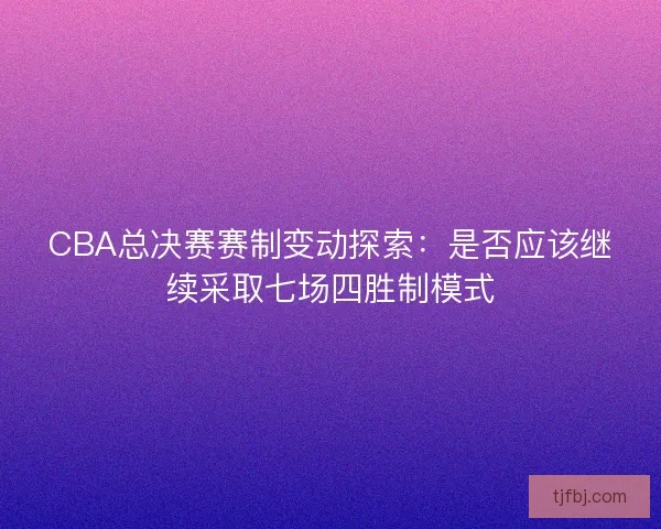 CBA总决赛赛制变动探索：是否应该继续采取七场四胜制模式