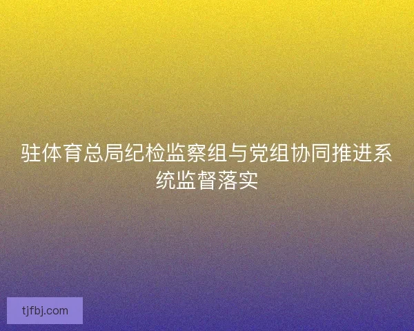 驻体育总局纪检监察组与党组协同推进系统监督落实