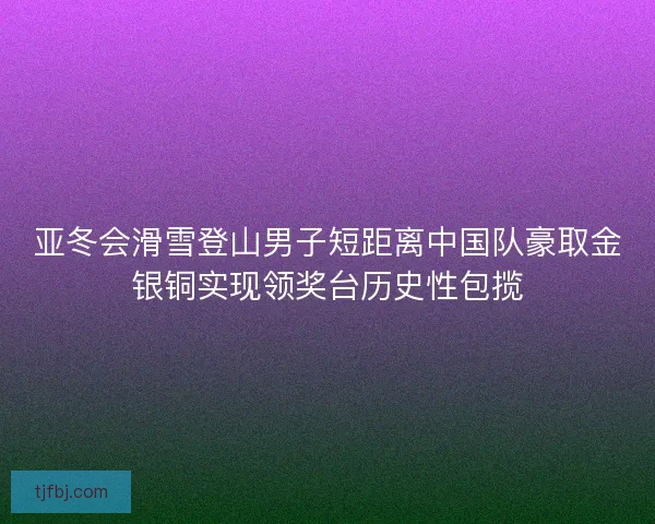 亚冬会滑雪登山男子短距离中国队豪取金银铜实现领奖台历史性包揽
