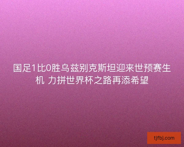 国足1比0胜乌兹别克斯坦迎来世预赛生机 力拼世界杯之路再添希望