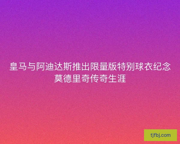皇马与阿迪达斯推出限量版特别球衣纪念莫德里奇传奇生涯