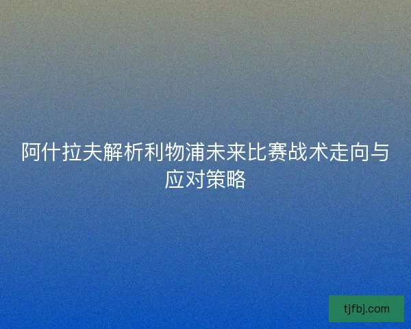 阿什拉夫解析利物浦未来比赛战术走向与应对策略