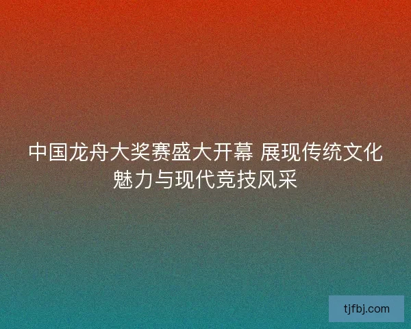 中国龙舟大奖赛盛大开幕 展现传统文化魅力与现代竞技风采