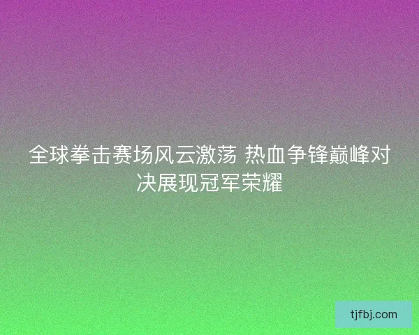 全球拳击赛场风云激荡 热血争锋巅峰对决展现冠军荣耀