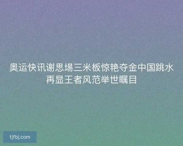 奥运快讯谢思埸三米板惊艳夺金中国跳水再显王者风范举世瞩目 奥运快讯谢思埸三米板惊艳夺金中国跳水再显王者风范举世瞩目