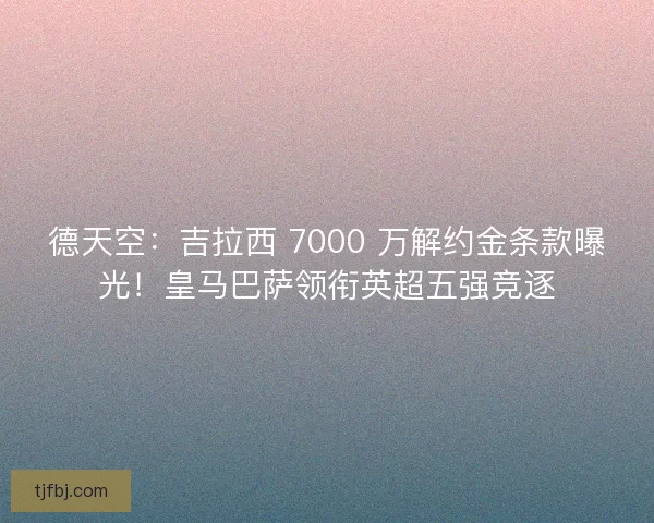 德天空：吉拉西 7000 万解约金条款曝光！皇马巴萨领衔英超五强竞逐