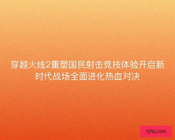 穿越火线2重塑国民射击竞技体验开启新时代战场全面进化热血对决