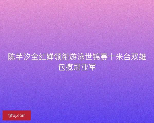 陈芋汐全红婵领衔游泳世锦赛十米台双雄包揽冠亚军