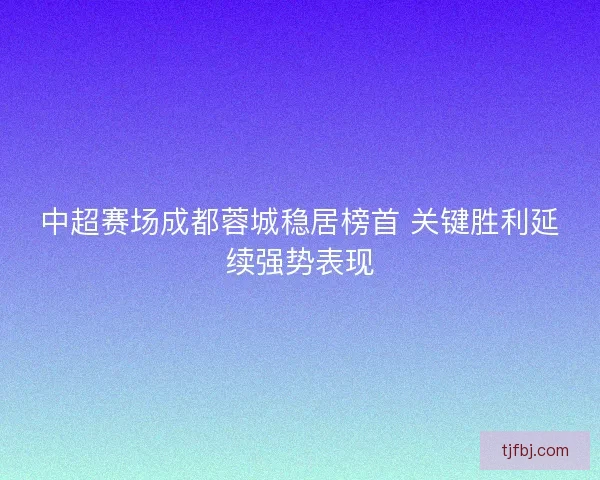中超赛场成都蓉城稳居榜首 关键胜利延续强势表现