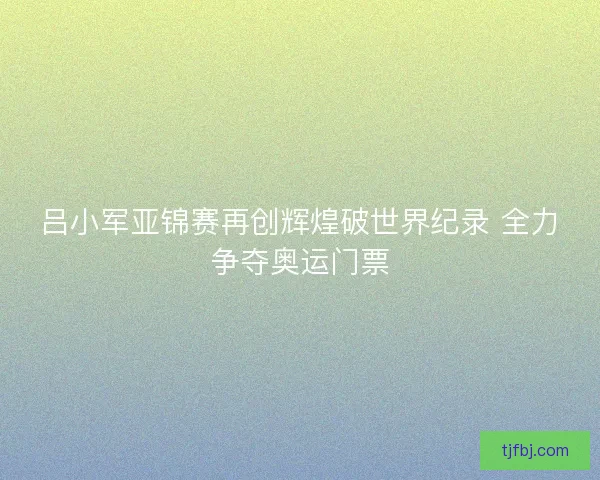 吕小军亚锦赛再创辉煌破世界纪录 全力争夺奥运门票