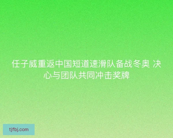 任子威重返中国短道速滑队备战冬奥 决心与团队共同冲击奖牌 任子威重返中国短道速滑队备战冬奥 决心与团队共同冲击奖牌