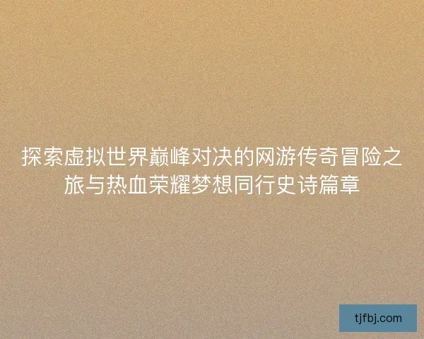 探索虚拟世界巅峰对决的网游传奇冒险之旅与热血荣耀梦想同行史诗篇章 探索虚拟世界巅峰对决的网游传奇冒险之旅与热血荣耀梦想同行史诗篇章