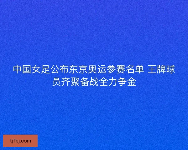 中国女足公布东京奥运参赛名单 王牌球员齐聚备战全力争金 中国女足公布东京奥运参赛名单 王牌球员齐聚备战全力争金