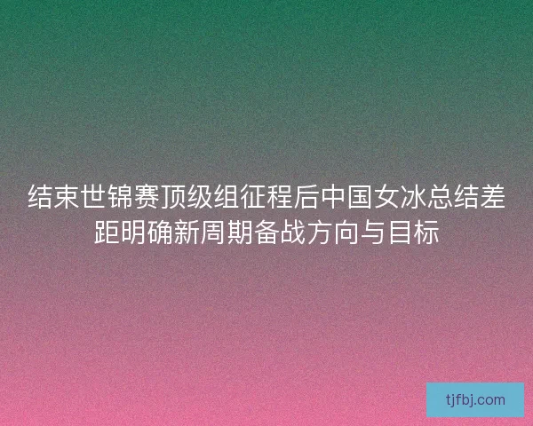 结束世锦赛顶级组征程后中国女冰总结差距明确新周期备战方向与目标