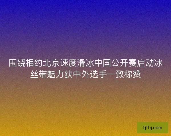 围绕相约北京速度滑冰中国公开赛启动冰丝带魅力获中外选手一致称赞