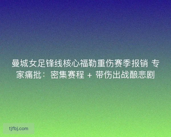 曼城女足锋线核心福勒重伤赛季报销 专家痛批：密集赛程 + 带伤出战酿悲剧