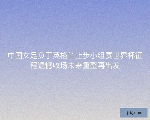中国女足负于英格兰止步小组赛世界杯征程遗憾收场未来重整再出发