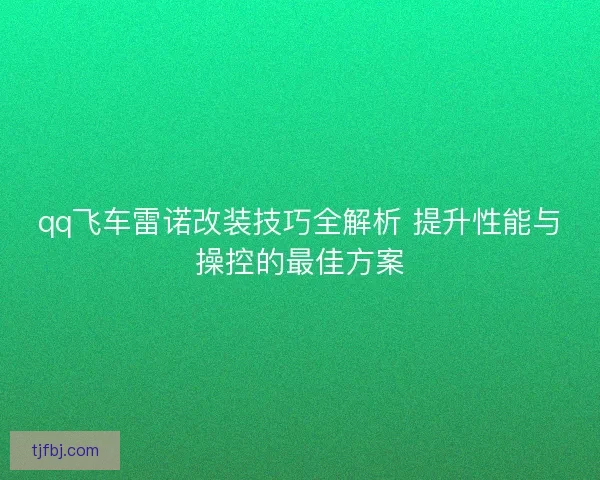 qq飞车雷诺改装技巧全解析 提升性能与操控的最佳方案 qq飞车雷诺改装技巧全解析 提升性能与操控的最佳方案