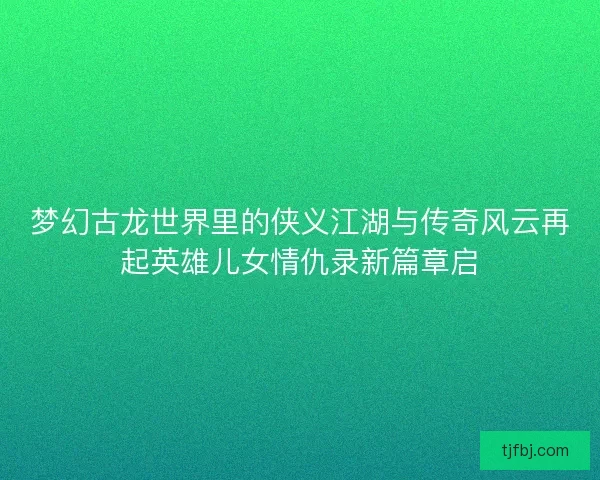 梦幻古龙世界里的侠义江湖与传奇风云再起英雄儿女情仇录新篇章启 梦幻古龙世界里的侠义江湖与传奇风云再起英雄儿女情仇录新篇章启