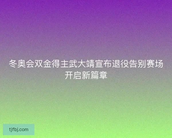 冬奥会双金得主武大靖宣布退役告别赛场开启新篇章